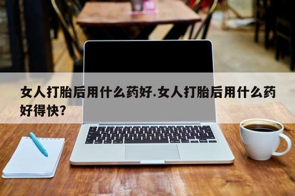 堕胎药联系方式女人打胎后用什么药好.女人打胎后用什么药好得快？