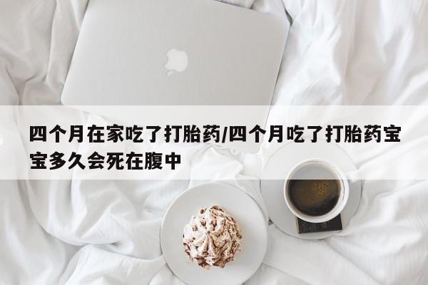 堕胎药联系方式四个月在家吃了打胎药/四个月吃了打胎药宝宝多久会死在腹中