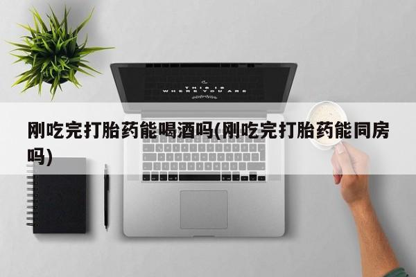 堕胎药联系方式刚吃完打胎药能喝酒吗(刚吃完打胎药能同房吗)