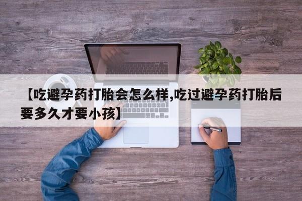 堕胎药联系方式【吃避孕药打胎会怎么样,吃过避孕药打胎后要多久才要小孩】