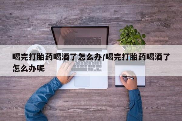 堕胎药联系方式喝完打胎药喝酒了怎么办/喝完打胎药喝酒了怎么办呢