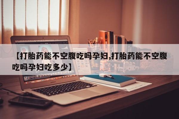 堕胎药联系方式【打胎药能不空腹吃吗孕妇,打胎药能不空腹吃吗孕妇吃多少】