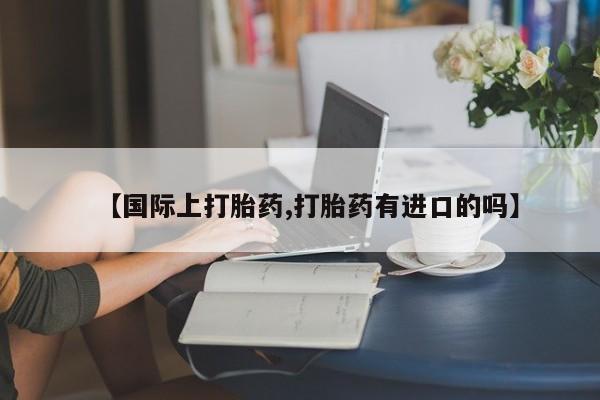 堕胎药联系方式【国际上打胎药,打胎药有进口的吗】