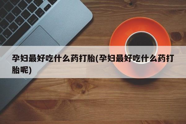 堕胎药联系方式孕妇最好吃什么药打胎(孕妇最好吃什么药打胎呢)