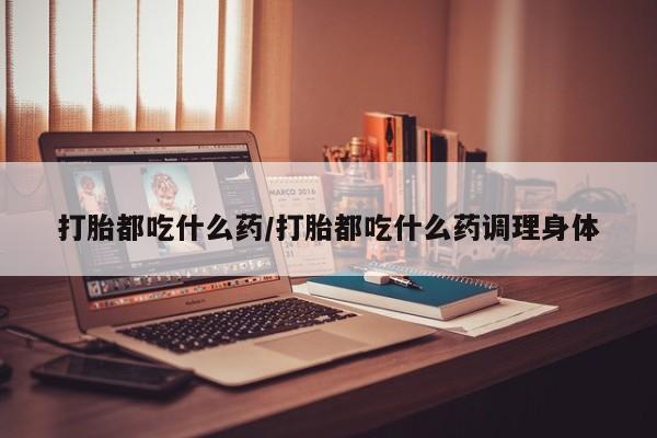 堕胎药联系方式打胎都吃什么药/打胎都吃什么药调理身体
