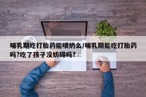 堕胎药联系方式哺乳期吃打胎药能喂奶么/哺乳期能吃打胎药吗?吃了孩子没妨碍吗?