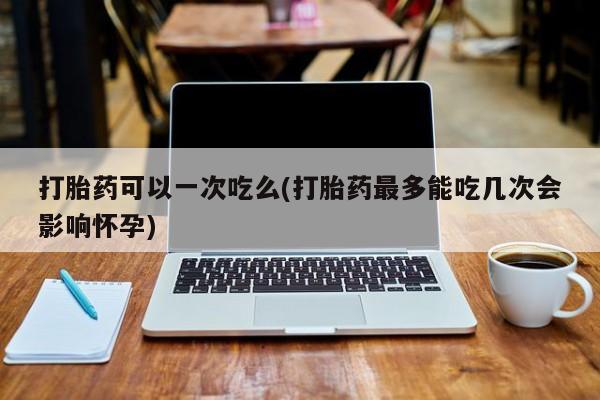 堕胎药联系方式打胎药可以一次吃么(打胎药最多能吃几次会影响怀孕)