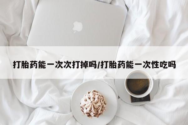堕胎药联系方式打胎药能一次次打掉吗/打胎药能一次性吃吗