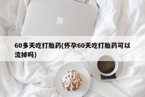 堕胎药联系方式60多天吃打胎药(怀孕60天吃打胎药可以流掉吗)