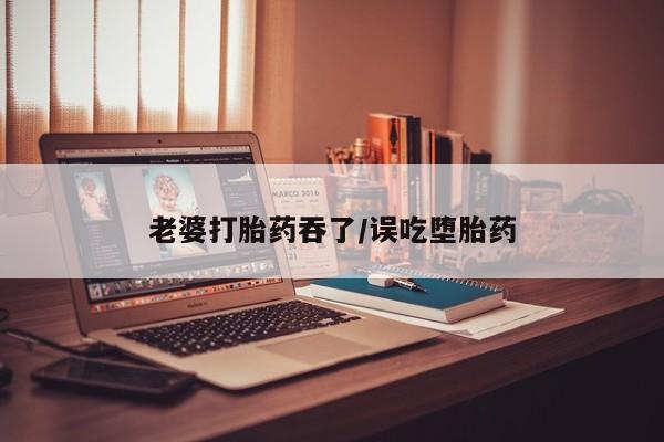 堕胎药联系方式老婆打胎药吞了/误吃堕胎药