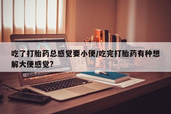 堕胎药联系方式吃了打胎药总感觉要小便/吃完打胎药有种想解大便感觉?