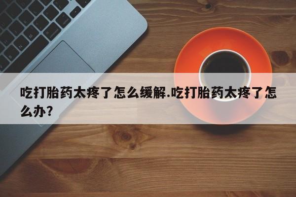 堕胎药联系方式吃打胎药太疼了怎么缓解.吃打胎药太疼了怎么办？