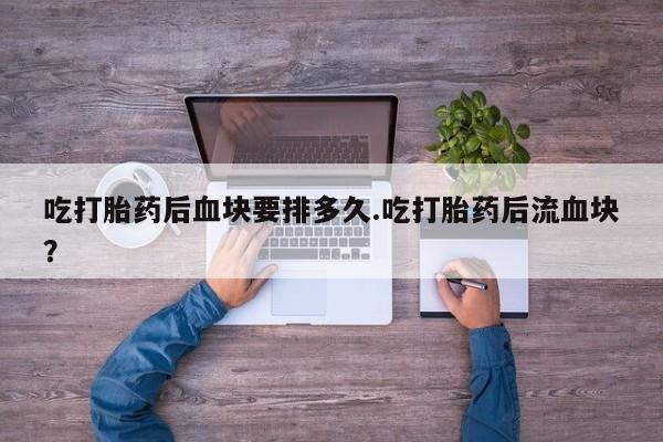 堕胎药联系方式吃打胎药后血块要排多久.吃打胎药后流血块？