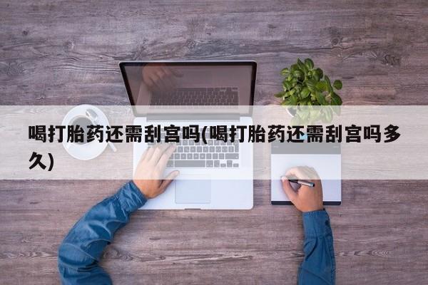 堕胎药联系方式喝打胎药还需刮宫吗(喝打胎药还需刮宫吗多久)