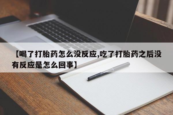 堕胎药联系方式【喝了打胎药怎么没反应,吃了打胎药之后没有反应是怎么回事】