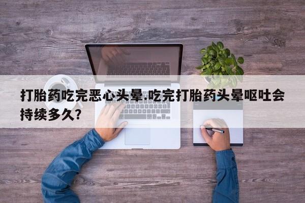 堕胎药联系方式打胎药吃完恶心头晕.吃完打胎药头晕呕吐会持续多久？