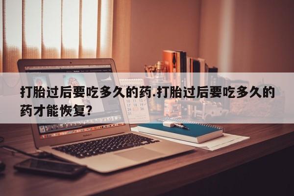 堕胎药联系方式打胎过后要吃多久的药.打胎过后要吃多久的药才能恢复？