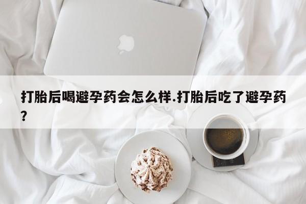 堕胎药联系方式打胎后喝避孕药会怎么样.打胎后吃了避孕药？