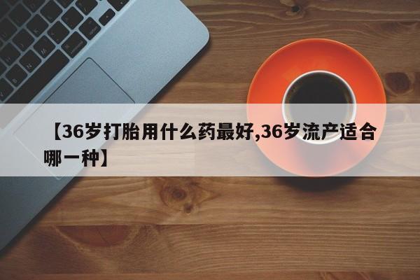 堕胎药联系方式【36岁打胎用什么药最好,36岁流产适合哪一种】